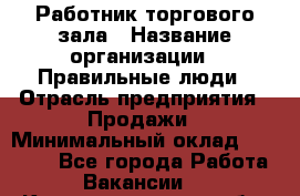 Работник торгового зала › Название организации ­ Правильные люди › Отрасль предприятия ­ Продажи › Минимальный оклад ­ 30 000 - Все города Работа » Вакансии   . Калининградская обл.,Светлогорск г.